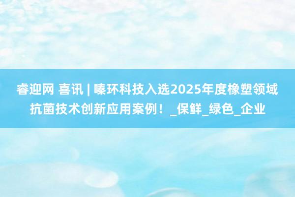 睿迎网 喜讯 | 嗪环科技入选2025年度橡塑领域抗菌技术创新应用案例！_保鲜_绿色_企业