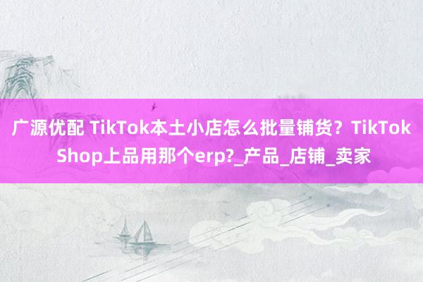 广源优配 TikTok本土小店怎么批量铺货？TikTok Shop上品用那个erp?_产品_店铺_卖家