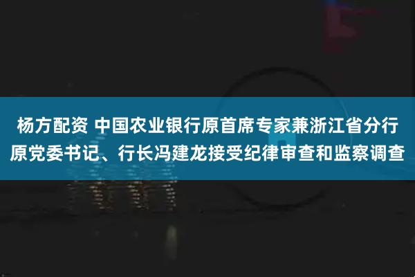 杨方配资 中国农业银行原首席专家兼浙江省分行原党委书记、行长冯建龙接受纪律审查和监察调查