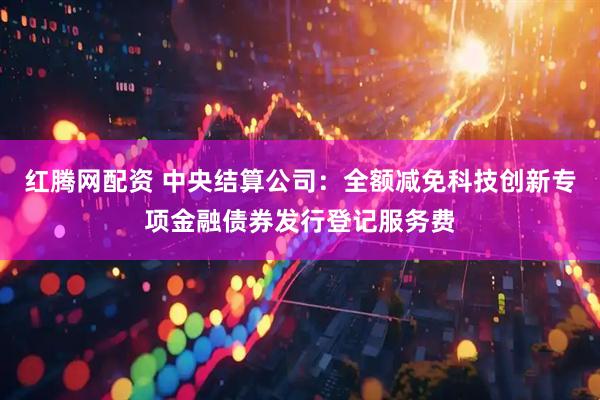 红腾网配资 中央结算公司：全额减免科技创新专项金融债券发行登记服务费