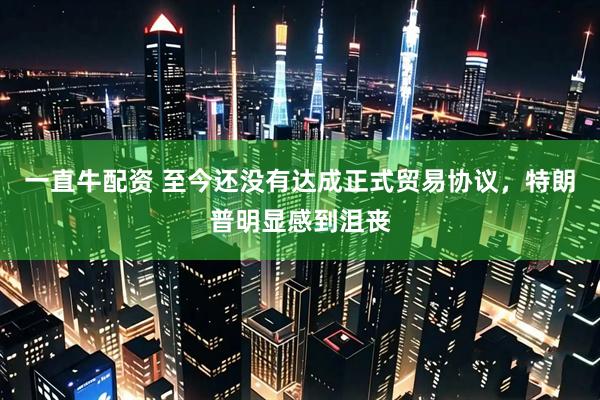 一直牛配资 至今还没有达成正式贸易协议，特朗普明显感到沮丧
