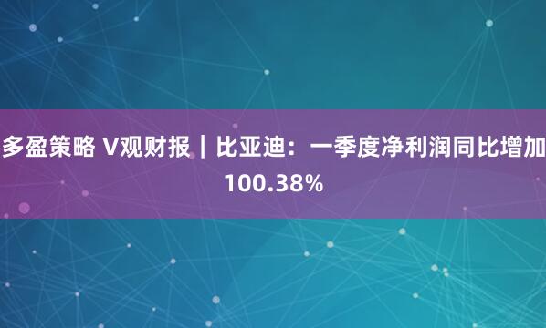 多盈策略 V观财报｜比亚迪：一季度净利润同比增加100.38%