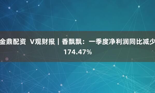 金鼎配资  V观财报｜香飘飘：一季度净利润同比减少174.47%