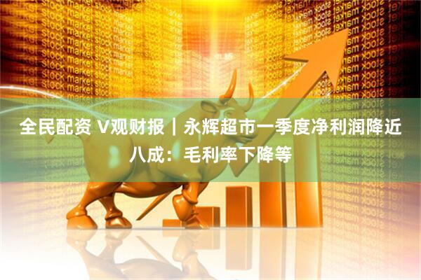 全民配资 V观财报｜永辉超市一季度净利润降近八成：毛利率下降等