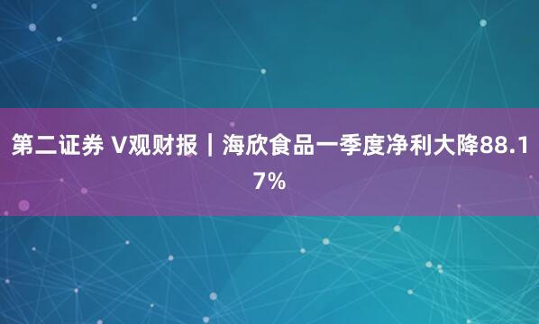 第二证券 V观财报｜海欣食品一季度净利大降88.17%