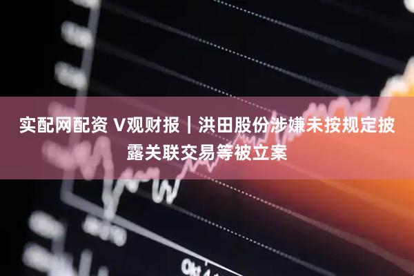 实配网配资 V观财报｜洪田股份涉嫌未按规定披露关联交易等被立案