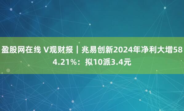 盈股网在线 V观财报｜兆易创新2024年净利大增584.21%：拟10派3.4元