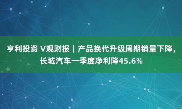 亨利投资 V观财报｜产品换代升级周期销量下降，长城汽车一季度净利降45.6%