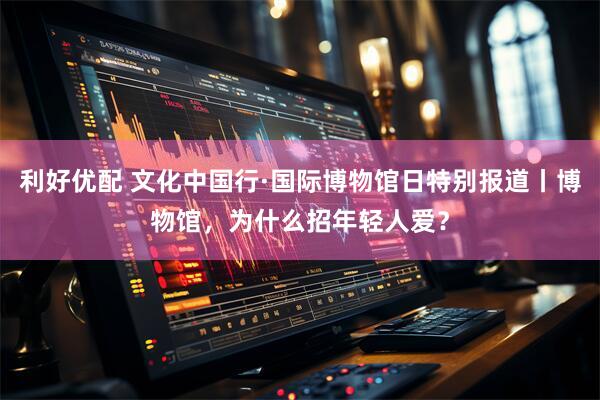 利好优配 文化中国行·国际博物馆日特别报道丨博物馆，为什么招年轻人爱？