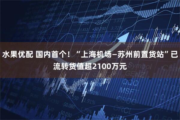 水果优配 国内首个！“上海机场—苏州前置货站”已流转货值超2100万元