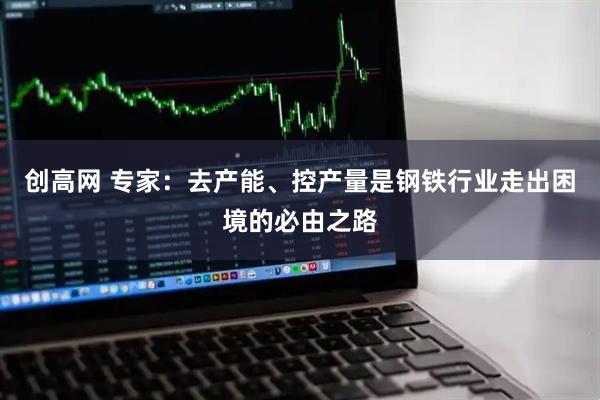 创高网 专家：去产能、控产量是钢铁行业走出困境的必由之路