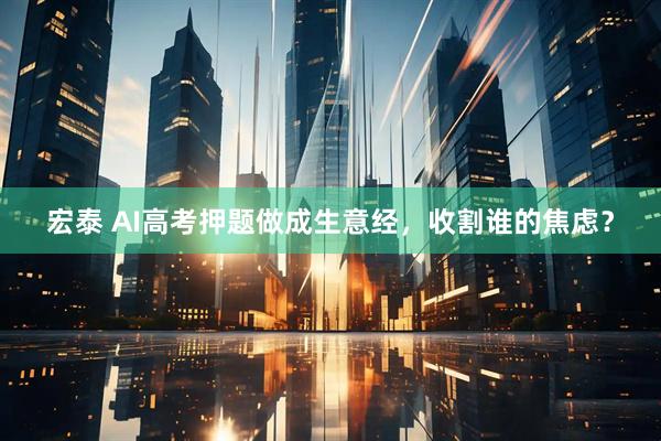 宏泰 AI高考押题做成生意经，收割谁的焦虑？
