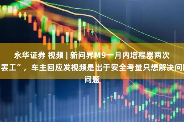 永华证券 视频 | 新问界M9一月内增程器两次“罢工”，车主回应发视频是出于安全考量只想解决问题