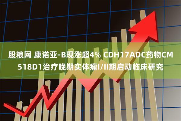 股粮网 康诺亚-B现涨超4% CDH17ADC药物CM518D1治疗晚期实体瘤I/II期启动临床研究