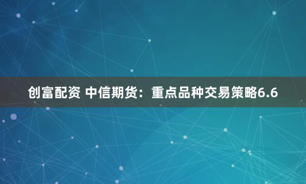 创富配资 中信期货：重点品种交易策略6.6