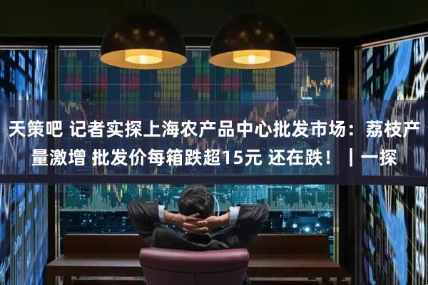 天策吧 记者实探上海农产品中心批发市场：荔枝产量激增 批发价每箱跌超15元 还在跌！｜一探