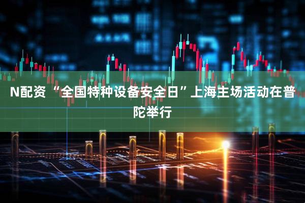 N配资 “全国特种设备安全日”上海主场活动在普陀举行