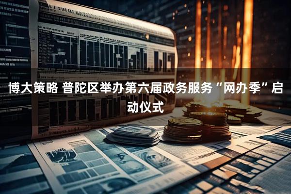博大策略 普陀区举办第六届政务服务“网办季”启动仪式