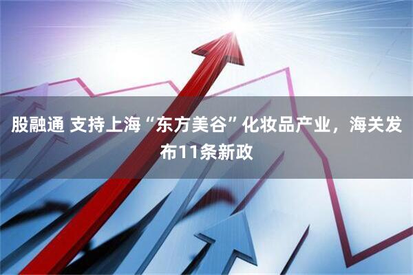 股融通 支持上海“东方美谷”化妆品产业，海关发布11条新政