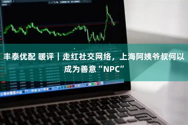 丰泰优配 暖评｜走红社交网络，上海阿姨爷叔何以成为善意“NPC”