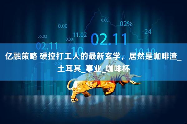 亿融策略 硬控打工人的最新玄学，居然是咖啡渣_土耳其_事业_咖啡杯