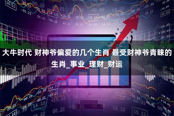 大牛时代 财神爷偏爱的几个生肖 最受财神爷青睐的生肖_事业_理财_财运