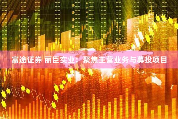 富途证券 丽臣实业：聚焦主营业务与募投项目