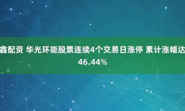 鑫配资 华光环能股票连续4个交易日涨停 累计涨幅达46.44%