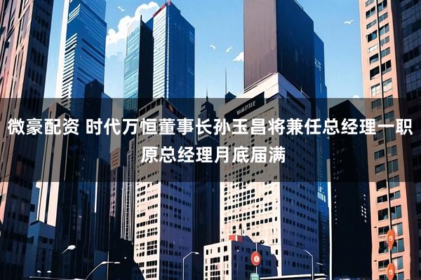微豪配资 时代万恒董事长孙玉昌将兼任总经理一职 原总经理月底届满