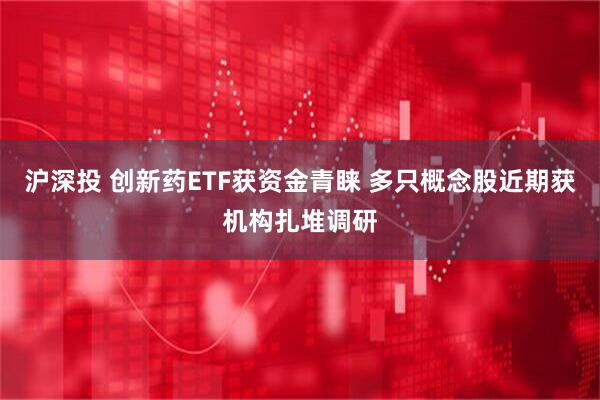 沪深投 创新药ETF获资金青睐 多只概念股近期获机构扎堆调研