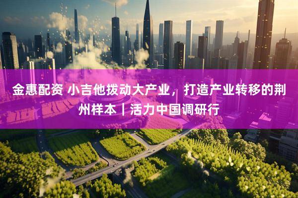 金惠配资 小吉他拨动大产业，打造产业转移的荆州样本｜活力中国调研行