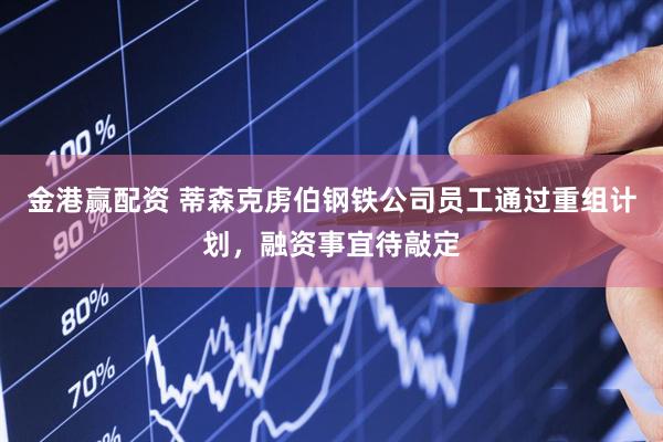 金港赢配资 蒂森克虏伯钢铁公司员工通过重组计划，融资事宜待敲定