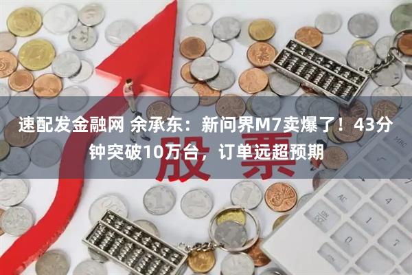 速配发金融网 余承东：新问界M7卖爆了！43分钟突破10万台，订单远超预期