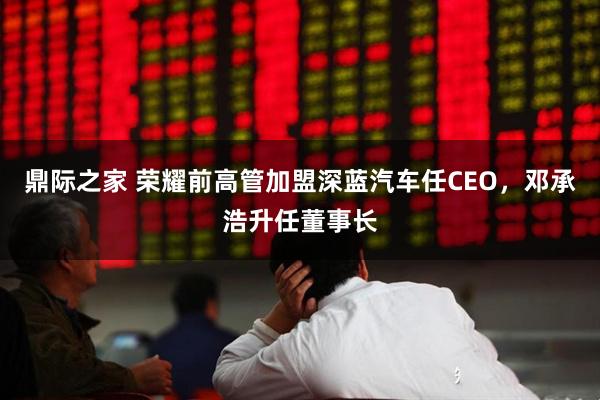 鼎际之家 荣耀前高管加盟深蓝汽车任CEO，邓承浩升任董事长