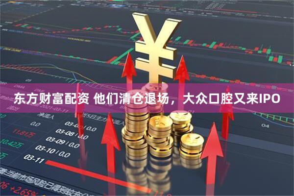 东方财富配资 他们清仓退场，大众口腔又来IPO