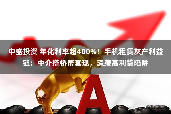 中盛投资 年化利率超400%！手机租赁灰产利益链：中介搭桥帮套现，深藏高利贷陷阱