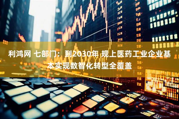 利鸿网 七部门：到2030年 规上医药工业企业基本实现数智化转型全覆盖
