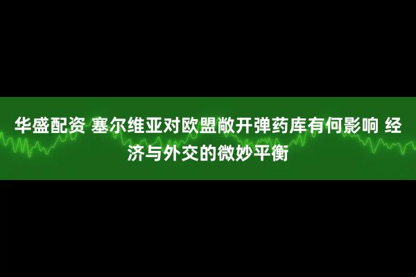 华盛配资 塞尔维亚对欧盟敞开弹药库有何影响 经济与外交的微妙平衡