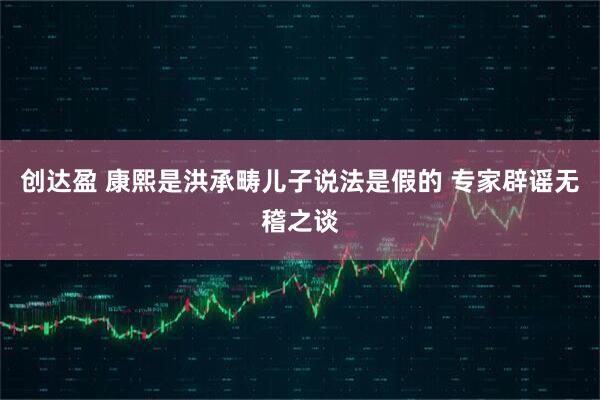 创达盈 康熙是洪承畴儿子说法是假的 专家辟谣无稽之谈