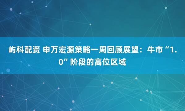屿科配资 申万宏源策略一周回顾展望：牛市“1.0”阶段的高位区域