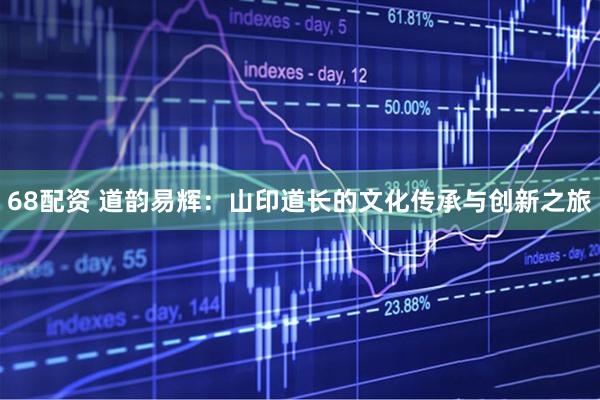68配资 道韵易辉：山印道长的文化传承与创新之旅