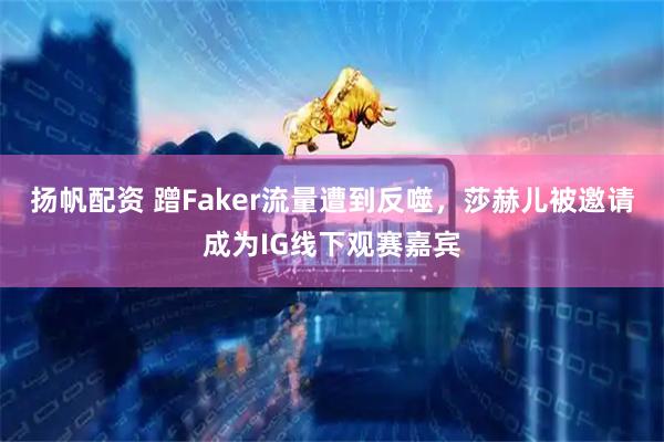 扬帆配资 蹭Faker流量遭到反噬，莎赫儿被邀请成为IG线下观赛嘉宾