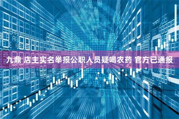 九鼎 店主实名举报公职人员疑喝农药 官方已通报