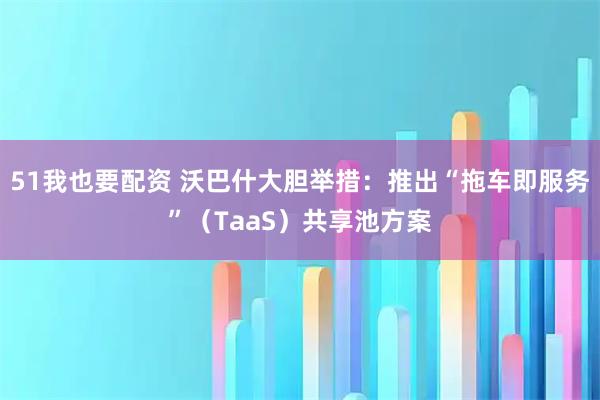 51我也要配资 沃巴什大胆举措:推出“拖车即服务”(TaaS)共享池方案