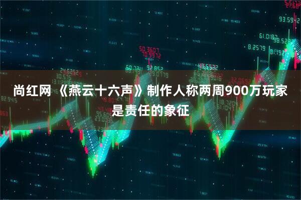 尚红网 《燕云十六声》制作人称两周900万玩家是责任的象征