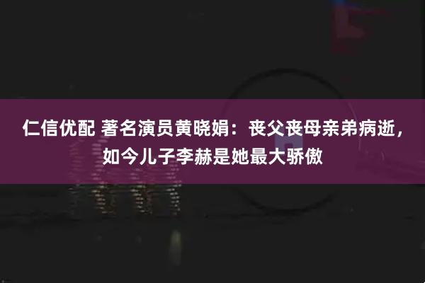 仁信优配 著名演员黄晓娟：丧父丧母亲弟病逝，如今儿子李赫是她最大骄傲
