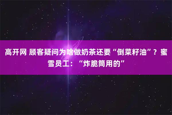 高开网 顾客疑问为啥做奶茶还要“倒菜籽油”?蜜雪员工:“炸脆筒用的”