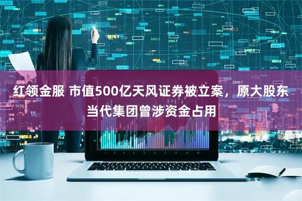 红领金服 市值500亿天风证券被立案,原大股东当代集团曾涉资金占用