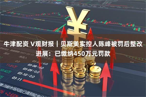 牛津配资 V观财报｜贝斯美实控人陈峰被罚后整改进展：已缴纳450万元罚款